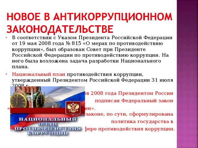 В соответствии с Указом Президента Российской Федерации от 19 мая 2008 года № 815 «О мерах по противодействию коррупции», был образован Совет при Президенте Российской Федерации по противодействию коррупции. На него была возложена задача разработки Национального плана. Национальный план противодействия коррупции, утвержденный Президентом Российской Федерации 31 июля 2008 г. 25 декабря 2008 года Президентом России подписан Федеральный закон «О противодействии коррупции». В этом законе, по сути, сформулирована политика государства в сфере противодействия коррупции. 