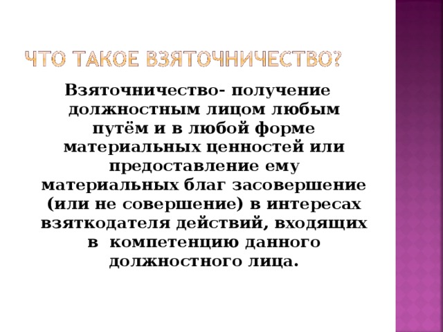 Взяточничество- получение должностным лицом любым путём и в любой форме материальных ценностей или предоставление ему материальных благ засовершение (или не совершение) в интересах взяткодателя действий, входящих в компетенцию данного должностного лица. 