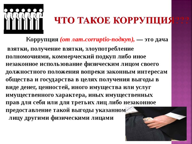 Коррупция (от лат.corruptio-подкуп), — это дача  взятки, получение взятки, злоупотребление полномочиями, коммерческий подкуп либо иное незаконное использование физическим лицом своего должностного положения вопреки законным интересам общества и государства в целях получения выгоды в виде денег, ценностей, иного имущества или услуг имущественного характера, иных имущественных прав для себя или для третьих лиц либо незаконное предоставление такой выгоды указанному лицу другими физическими лицами  