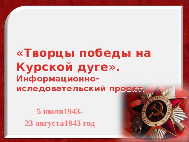 «Творцы победы на Курской дуге».  Информационно-иследовательский проект.  5 июля1943- 23 августа1943 год 