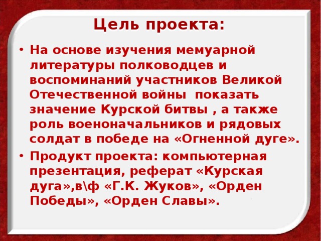 Цель проекта:   На основе изучения мемуарной литературы полководцев и воспоминаний участников Великой Отечественной войны показать значение Курской битвы , а также роль военоначальников и рядовых солдат в победе на «Огненной дуге». Продукт проекта: компьютерная презентация, реферат «Курская дуга»,в\ф «Г.К. Жуков», «Орден Победы», «Орден Славы».   