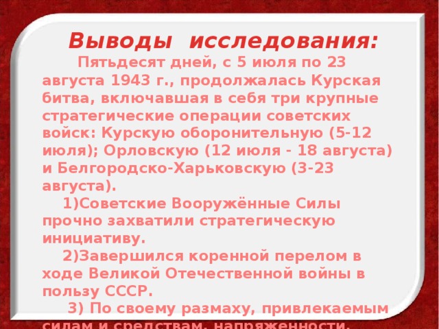 Выводы исследования:  Пятьдесят дней, с 5 июля по 23 августа 1943 г., продолжалась Курская битва, включавшая в себя три крупные стратегические операции советских войск: Курскую оборонительную (5-12 июля); Орловскую (12 июля - 18 августа) и Белгородско-Харьковскую (3-23 августа).  1)Советские Вооружённые Силы прочно захватили стратегическую инициативу.  2)Завершился коренной перелом в ходе Великой Отечественной войны в пользу СССР.  3) По своему размаху, привлекаемым силам и средствам, напряженности, результатам и военно-политическим последствиям она является одной из крупнейших битв второй мировой войны. 