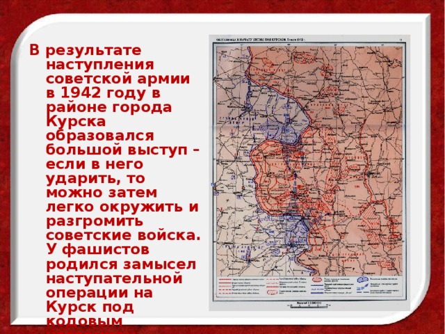 В результате наступления советской армии в 1942 году в районе города Курска образовался большой выступ –если в него ударить, то можно затем легко окружить и разгромить советские войска. У фашистов родился замысел наступательной операции на Курск под кодовым названием «Цитадель».  