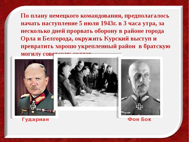  По плану немецкого командования, предполагалось начать наступление 5 июля 1943г. в 3 часа утра, за несколько дней прорвать оборону в районе города Орла и Белгорода, окружить Курский выступ и превратить хорошо укрепленный район в братскую могилу советских солдат. Гудариан Фон Бок 
