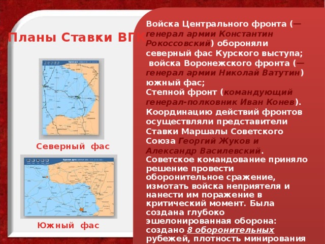 Войска Центрального фронта ( — генерал армии Константин Рокоссовский ) обороняли северный фас Курского выступа;  войска Воронежского фронта ( — генерал армии Николай Ватутин ) южный фас; Степной фронт ( командующий генерал-полковник Иван Конев ). Координацию действий фронтов осуществляли представители Ставки Маршалы Советского Союза Георгий Жуков и Александр Василевский . Советское командование приняло решение провести оборонительное сражение, измотать войска неприятеля и нанести им поражение в критический момент. Была создана глубоко эшелонированная оборона: создано 8 оборонительных рубежей, плотность минирования составляла 1500 противотанковых и 1700 противопехотных мин на каждый километр фронта. Планы Ставки ВГК Северный фас Южный фас 