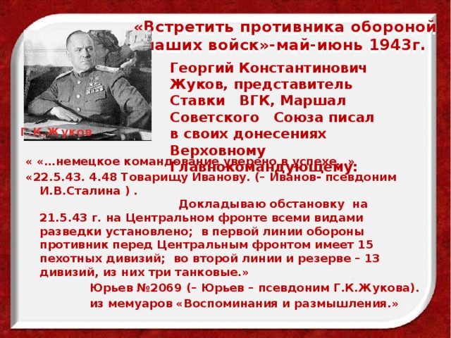 «Встретить противника обороной наших войск»-май-июнь 1943г.   Георгий Константинович Жуков, представитель Ставки ВГК, Маршал Советского Союза писал в своих донесениях Верховному Главнокомандующему: Г.К.Жуков « «…немецкое командование уверено в успехе…» «22.5.43. 4.48 Товарищу Иванову. (– Иванов- псевдоним И.В.Сталина ) . Докладываю обстановку на 21.5.43 г. на Центральном фронте всеми видами разведки установлено; в первой линии обороны противник перед Центральным фронтом имеет 15 пехотных дивизий; во второй линии и резерве – 13 дивизий, из них три танковые.»  Юрьев №2069 (– Юрьев – псевдоним Г.К.Жукова).  из мемуаров «Воспоминания и размышления.» 