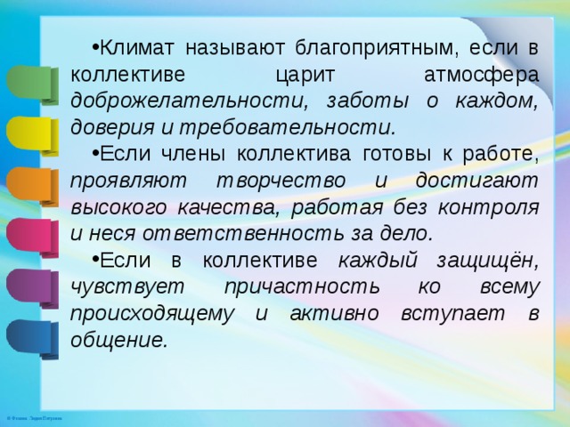 Климат называют благоприятным, если в коллективе царит атмосфера доброжелательности, заботы о каждом, доверия и требовательности. Если члены коллектива готовы к работе, проявляют творчество и достигают высокого качества, работая без контроля и неся ответственность за дело. Если в коллективе каждый защищён, чувствует причастность ко всему происходящему и активно вступает в общение.