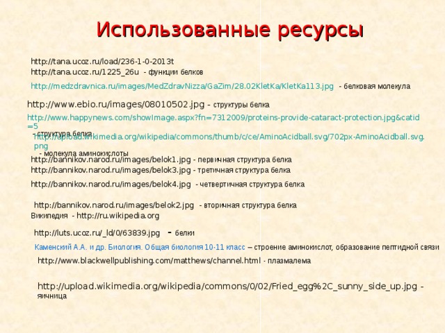 Использованные ресурсы http://tana.ucoz.ru/load/236-1-0-2013t http://tana.ucoz.ru/1225_26u - функции белков http://medzdravnica.ru/images/MedZdravNizza/GaZim/28.02KletKa/KletKa113.jpg - белковая молекула http://www.ebio.ru/images/08010502.jpg - структуры белка  http://www.happynews.com/showImage.aspx?fn=7312009/proteins-provide-cataract-protection.jpg&catid=5 - структура белка http://upload.wikimedia.org/wikipedia/commons/thumb/c/ce/AminoAcidball.svg/702px-AminoAcidball.svg.png - молекула аминокислоты http://bannikov.narod.ru/images/belok1.jpg - первичная структура белка http://bannikov.narod.ru/images/belok3.jpg - третичная структура белка http://bannikov.narod.ru/images/belok4.jpg - четвертичная структура белка http://bannikov.narod.ru/images/belok2.jpg - вторичная структура белка Википедия - http://ru.wikipedia.org  http://luts.ucoz.ru/_ld/0/63839.jpg - белки Каменский А.А. и др. Биология. Общая биология 10-11 класс – строение аминокислот, образование пептидной связи http://www.blackwellpublishing.com/matthews/channel.html - плазмалема http://upload.wikimedia.org/wikipedia/commons/0/02/Fried_egg%2C_sunny_side_up.jpg - яичница 