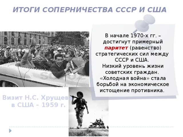 Итоги соперничества СССР и США В начале 1970-х гг. – достигнут примерный паритет (равенство) стратегических сил между СССР и США. Низкий уровень жизни советских граждан. «Холодная война» стала борьбой на экономическое истощение противника. Визит Н.С. Хрущева в США – 1959 г. 
