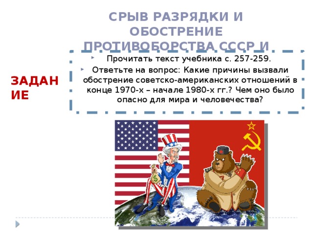 Срыв разрядки и обострение противоборства СССР и США Прочитать текст учебника с. 257-259. Ответьте на вопрос: Какие причины вызвали обострение советско-американских отношений в конце 1970-х – начале 1980-х гг.? Чем оно было опасно для мира и человечества? Задание 