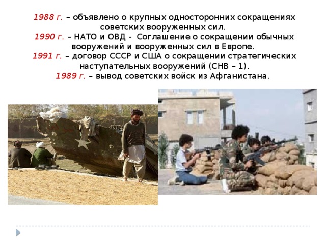 1988 г. – объявлено о крупных односторонних сокращениях советских вооруженных сил. 1990 г. – НАТО и ОВД - Соглашение о сокращении обычных вооружений и вооруженных сил в Европе. 1991 г. – договор СССР и США о сокращении стратегических наступательных вооружений (СНВ – 1). 1989 г. – вывод советских войск из Афганистана. 