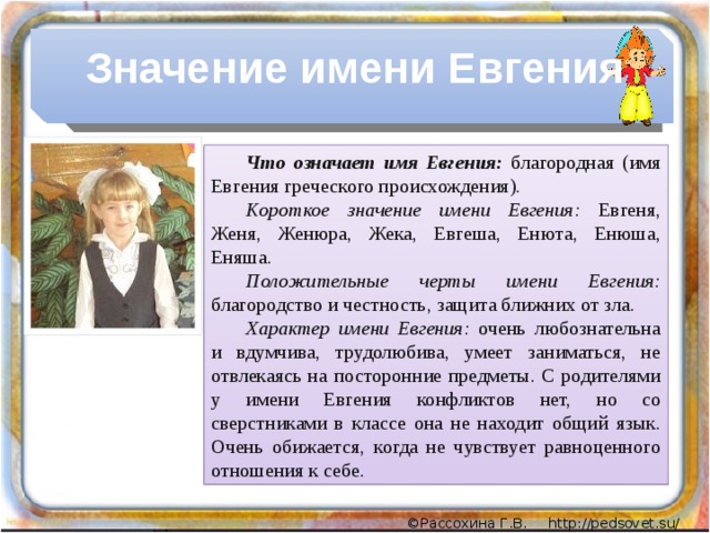 Значение имени Евгения Что означает имя Евгения:  благородная (имя Евгения греческого происхождения). Короткое значение имени Евгения: Евгеня, Женя, Женюра, Жека, Евгеша, Енюта, Енюша, Еняша. Положительные черты имени Евгения: благородство и честность, защита ближних от зла. Характер имени Евгения: очень любознательна и вдумчива, трудолюбива, умеет заниматься, не отвлекаясь на посторонние предметы. С родителями у имени Евгения конфликтов нет, но со сверстниками в классе она не находит общий язык. Очень обижается, когда не чувствует равноценного отношения к себе.