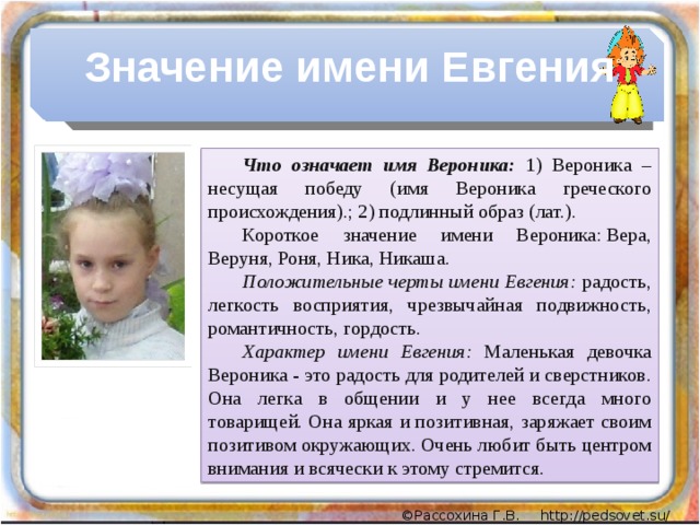 Значение имени Евгения Что означает имя Вероника:  1) Вероника – несущая победу (имя Вероника греческого происхождения).; 2) подлинный образ (лат.). Короткое значение имени Вероника: Вера, Веруня, Роня, Ника, Никаша. Положительные черты имени Евгения: радость, легкость восприятия, чрезвычайная подвижность, романтичность, гордость. Характер имени Евгения: Маленькая девочка Вероника - это радость для родителей и сверстников. Она легка в общении и у нее всегда много товарищей. Она яркая и позитивная, заряжает своим позитивом окружающих. Очень любит быть центром внимания и всячески к этому стремится.