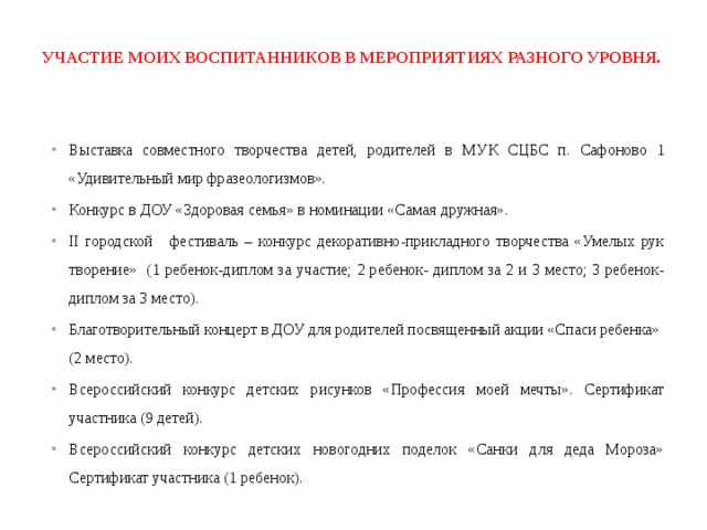  Участие моих воспитанников в мероприятиях разного уровня.   Выставка совместного творчества детей, родителей в  МУК СЦБС п. Сафоново 1  «Удивительный мир фразеологизмов». Конкурс в ДОУ «Здоровая семья» в номинации «Самая дружная». II городской фестиваль – конкурс декоративно-прикладного творчества «Умелых рук творение» (1 ребенок-диплом за участие; 2 ребенок- диплом за 2 и 3 место; 3 ребенок- диплом за 3 место). Благотворительный концерт в ДОУ для родителей посвященный акции «Спаси ребенка» (2 место). Всероссийский конкурс детских рисунков «Профессия моей мечты». Сертификат участника (9 детей). Всероссийский конкурс детских новогодних поделок «Санки для деда Мороза» Сертификат участника (1 ребенок). 