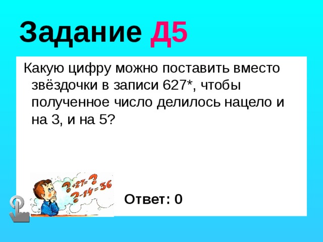 Задание Д5  Какую цифру можно поставить вместо звёздочки в записи 627*, чтобы полученное число делилось нацело и на 3, и на 5? Ответ: 0 