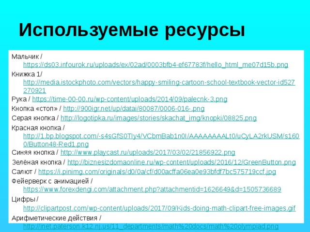 Используемые ресурсы Мальчик / https://ds03.infourok.ru/uploads/ex/02ad/0003bfb4-ef67783f/hello_html_me07d15b.png Книжка 1/ http://media.istockphoto.com/vectors/happy-smiling-cartoon-school-textbook-vector-id527270921 Рука / https://time-00-00.ru/wp-content/uploads/2014/09/palecnk-3.png Кнопка «стоп» / http://900igr.net/up/datai/80087/0006-016-.png Серая кнопка / http://logotipka.ru/images/stories/skachat_img/knopki/08825.png Красная кнопка / http://1.bp.blogspot.com/-s4sGfS0TIy4/VCbmBab1n0I/AAAAAAAALt0/uCyLA2rkUSM/s1600/Button48-Red1.png Синяя кнопка / http://www.playcast.ru/uploads/2017/03/02/21856922.png Зелёная кнопка / http://biznesizdomaonline.ru/wp-content/uploads/2016/12/GreenButton.png Салют / https://i.pinimg.com/originals/d0/0a/cf/d00acffa06ea0e93bfdf7bc575719ccf.jpg Фейерверк с анимацией / https://www.forexdengi.com/attachment.php?attachmentid=1626649&d=1505736689 Цифры / http://clipartpost.com/wp-content/uploads/2017/09/Kids-doing-math-clipart-free-images.gif  Арифметические действия / http://inet.paterson.k12.nj.us/11_departments/math%20docs/math%20olympiad.png 