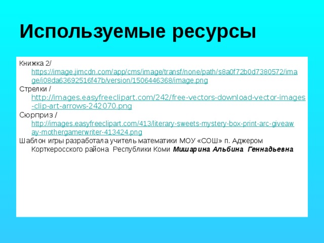 Используемые ресурсы Книжка 2/ https://image.jimcdn.com/app/cms/image/transf/none/path/s8a0f72b0d7380572/image/i08da63692516f47b/version/1506446368/image.png Стрелки / http://images.easyfreeclipart.com/242/free-vectors-download-vector-images-clip-art-arrows-242070.png Сюрприз / http://images.easyfreeclipart.com/413/literary-sweets-mystery-box-print-arc-giveaway-mothergamerwriter-413424.png Шаблон игры разработала учитель математики МОУ «СОШ» п. Аджером Корткеросского района Республики Коми Мишарина Альбина Геннадьевна 