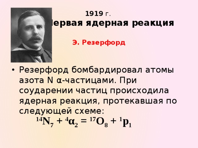 1919  г.   Первая ядерная реакция   Э. Резерфорд Резерфорд бомбардировал атомы азота N α-частицами. При соударении частиц происходила ядерная реакция, протекавшая по следующей схеме: 14 N 7 + 4 α 2 = 17 O 8 + 1 p 1 
