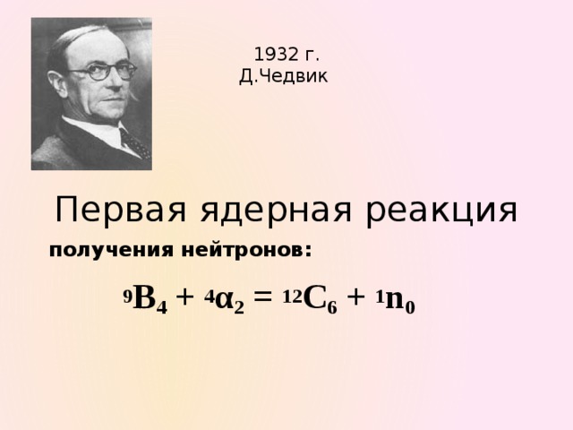  1932 г.  Д.Чедвик Первая ядерная реакция  получения нейтронов:  9 B 4 + 4 α 2 = 12 C 6 + 1 n 0    