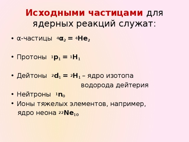 Исходными частицами для ядерных реакций служат: α-частицы 4 α 2 = 4 He 2 Протоны 1 p 1 = 1 H 1 Дейтоны 2 d 1 = 2 Н 1 – ядро изотопа  водорода дейтерия Нейтроны 1 n 0 Ионы тяжелых элементов, например,  ядро неона 22 Ne 10   