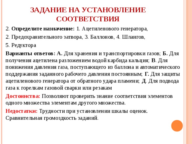     ЗАДАНИЕ НА УСТАНОВЛЕНИЕ СООТВЕТСТВИЯ   2. Определите назначение: 1. Ацетиленового генератора, 2. Предохранительного затвора, 3. Баллонов, 4. Шлангов, 5. Редуктора Варианты ответов: А. Для хранения и транспортировки газов; Б. Для получения ацетилена разложением водой карбида кальция; В . Для понижения давления газа, поступающего из баллона и автоматического поддержания заданного рабочего давления постоянным; Г. Для защиты ацетиленового генератора от обратного удара пламени; Д . Для подвода газа к горелкам газовой сварки или резакам Достоинства: Позволяют проверить знание соответствия элементов одного множества элементам другого множества. Недостатки: Трудности при установлении шкалы оценок. Сравнительная громоздкость заданий.   