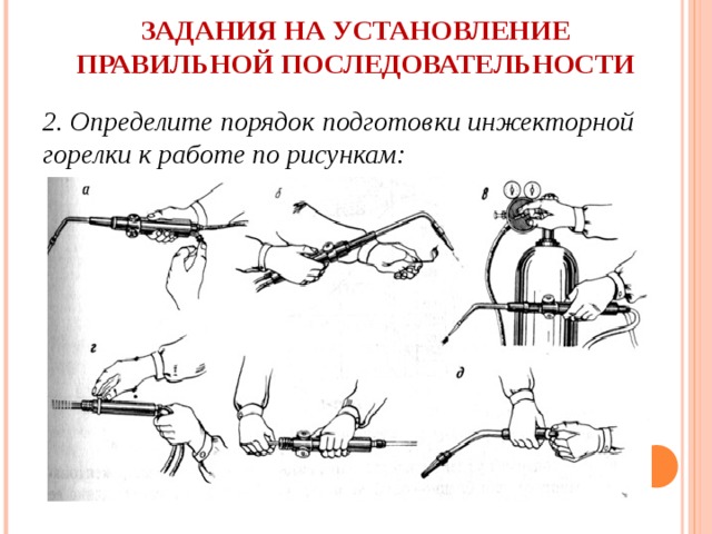 ЗАДАНИЯ НА УСТАНОВЛЕНИЕ ПРАВИЛЬНОЙ ПОСЛЕДОВАТЕЛЬНОСТИ   2. Определите порядок подготовки инжекторной горелки к работе по рисункам: 