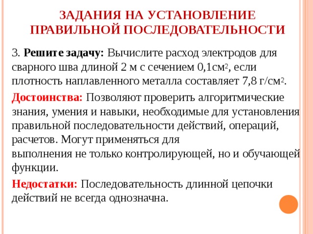   ЗАДАНИЯ НА УСТАНОВЛЕНИЕ ПРАВИЛЬНОЙ ПОСЛЕДОВАТЕЛЬНОСТИ   3. Решите задачу: Вычислите расход электродов для сварного шва длиной 2 м с сечением 0,1см 2 , если плотность наплавленного металла составляет 7,8 г/см 2 . Достоинства: Позволяют проверить алгоритмические знания, умения и навыки, необходимые для установления правильной последовательности действий, операций, расчетов. Могут применяться для  выполнения не только контролирующей, но и обучающей функции. Недостатки: Последовательность длинной цепочки действий не всегда однозначна.   