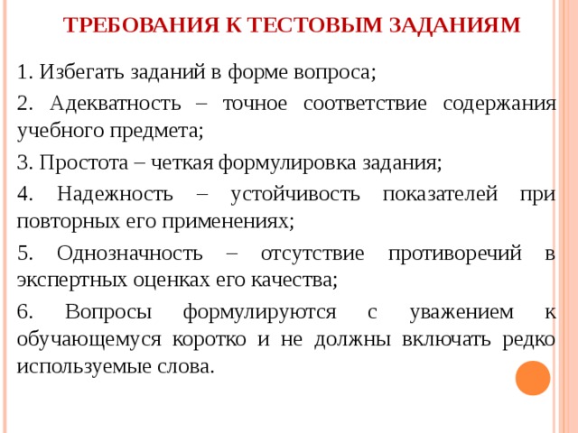 ТРЕБОВАНИЯ К ТЕСТОВЫМ ЗАДАНИЯМ   1. Избегать заданий в форме вопроса; 2. Адекватность – точное соответствие содержания учебного предмета; 3. Простота – четкая формулировка задания; 4. Надежность – устойчивость показателей при повторных его применениях; 5. Однозначность – отсутствие противоречий в экспертных оценках его качества; 6. Вопросы формулируются с уважением к обучающемуся коротко и не должны включать редко используемые слова. 