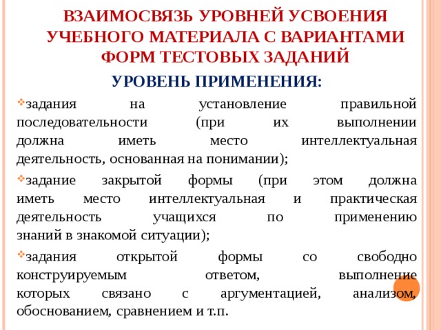 ВЗАИМОСВЯЗЬ УРОВНЕЙ УСВОЕНИЯ УЧЕБНОГО МАТЕРИАЛА С ВАРИАНТАМИ  ФОРМ ТЕСТОВЫХ ЗАДАНИЙ УРОВЕНЬ ПРИМЕНЕНИЯ: задания на установление правильной  последовательности (при их выполнении  должна иметь место интеллектуальная  деятельность, основанная на понимании); задание закрытой формы (при этом должна  иметь место интеллектуальная и практическая  деятельность учащихся по применению  знаний в знакомой ситуации); задания открытой формы со свободно  конструируемым ответом, выполнение  которых связано с аргументацией, анализом,  обоснованием, сравнением и т.п. 