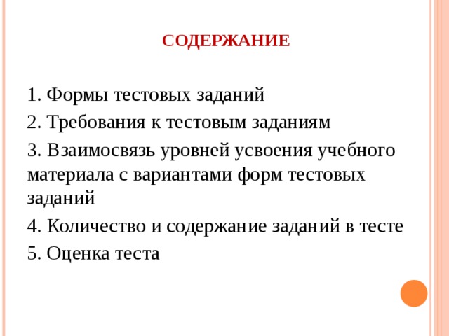 СОДЕРЖАНИЕ 1. Формы тестовых заданий 2. Требования к тестовым заданиям 3.  Взаимосвязь уровней усвоения учебного материала с вариантами форм тестовых заданий 4.  Количество и содержание заданий в тесте 5. Оценка теста 