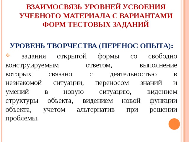 ВЗАИМОСВЯЗЬ УРОВНЕЙ УСВОЕНИЯ УЧЕБНОГО МАТЕРИАЛА С ВАРИАНТАМИ  ФОРМ ТЕСТОВЫХ ЗАДАНИЙ  УРОВЕНЬ ТВОРЧЕСТВА (ПЕРЕНОС ОПЫТА):  задания открытой формы со свободно  конструируемым ответом, выполнение  которых связано с деятельностью в  незнакомой ситуации, переносом знаний и  умений в новую ситуацию, видением  структуры объекта, видением новой функции  объекта, учетом альтернатив при решении  проблемы. 