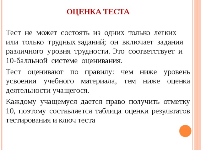 ОЦЕНКА ТЕСТА Тест не может состоять из одних только легких или только трудных заданий; он включает задания различного уровня трудности. Это соответствует и 10-балльной системе оценивания. Тест оценивают по правилу: чем ниже уровень усвоения учебного материала, тем ниже оценка деятельности учащегося. Каждому учащемуся дается право получить отметку 10, поэтому составляется таблица оценки результатов тестирования и ключ теста 