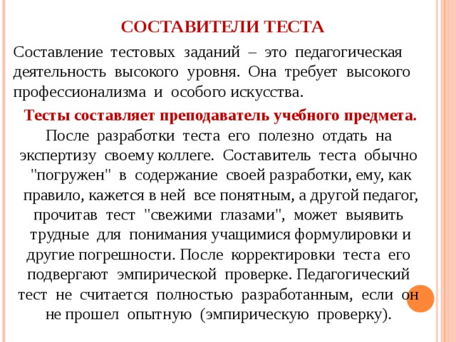 СОСТАВИТЕЛИ ТЕСТА Составление тестовых заданий – это педагогическая деятельность высокого уровня. Она требует высокого профессионализма и особого искусства. Тесты составляет преподаватель учебного предмета. После разработки теста его полезно отдать на экспертизу своему коллеге. Составитель теста обычно 