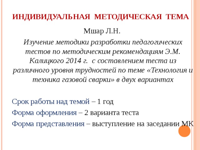 ИНДИВИДУАЛЬНАЯ МЕТОДИЧЕСКАЯ ТЕМА   Мшар Л.Н. Изучение методики разработки педагогических тестов по методическим рекомендациям Э.М. Калицкого 2014 г. с составлением теста из различного уровня трудностей по теме «Технология и техника газовой сварки» в двух вариантах Срок работы над темой – 1 год Форма оформления – 2 варианта теста Форма представления – выступление на заседании МК 