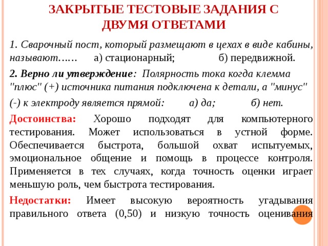 ЗАКРЫТЫЕ ТЕСТОВЫЕ ЗАДАНИЯ С ДВУМЯ ОТВЕТАМИ   1. Сварочный пост, который размещают в цехах в виде кабины, называют…… а) стационарный; б) передвижной. 2. Верно ли утверждение : Полярность тока когда клемма 