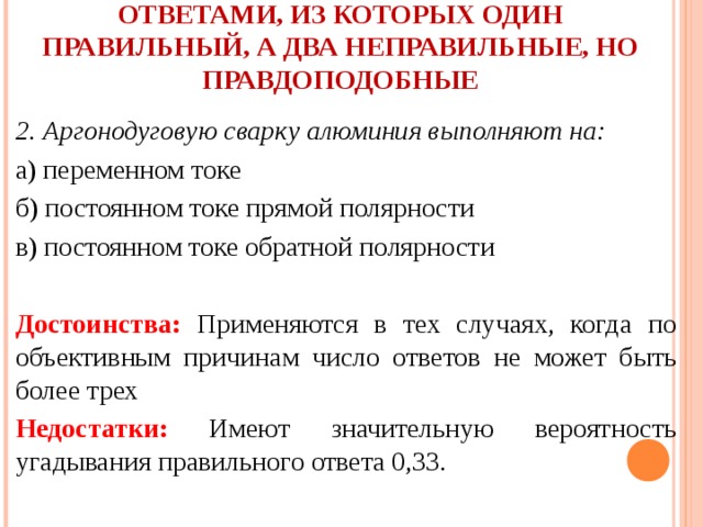  ЗАКРЫТЫЕ ТЕСТОВЫЕ ЗАДАНИЯ С ТРЕМЯ ОТВЕТАМИ, ИЗ КОТОРЫХ ОДИН ПРАВИЛЬНЫЙ, А ДВА НЕПРАВИЛЬНЫЕ, НО ПРАВДОПОДОБНЫЕ   2. Аргонодуговую сварку алюминия выполняют на: а) переменном токе б) постоянном токе прямой полярности в) постоянном токе обратной полярности  Достоинства: Применяются в тех случаях, когда по объективным причинам число ответов не может быть более трех Недостатки: Имеют значительную вероятность угадывания правильного ответа 0,33. 