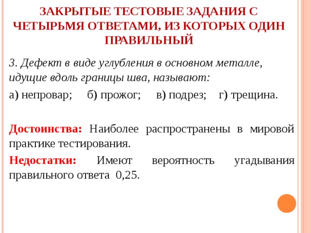      ЗАКРЫТЫЕ ТЕСТОВЫЕ ЗАДАНИЯ С ЧЕТЫРЬМЯ ОТВЕТАМИ, ИЗ КОТОРЫХ ОДИН ПРАВИЛЬНЫЙ   3. Дефект в виде углубления в основном металле, идущие вдоль границы шва, называют: а) непровар; б) прожог; в) подрез; г) трещина.  Достоинства: Наиболее распространены в мировой практике тестирования. Недостатки: Имеют вероятность угадывания правильного ответа 0,25. 