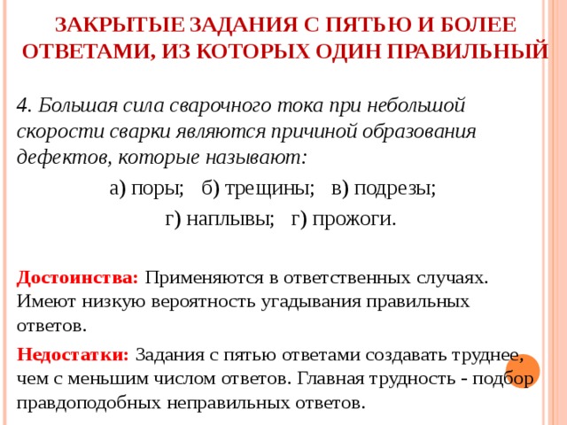 ЗАКРЫТЫЕ ЗАДАНИЯ С ПЯТЬЮ И БОЛЕЕ ОТВЕТАМИ, ИЗ КОТОРЫХ ОДИН ПРАВИЛЬНЫЙ   4. Большая сила сварочного тока при небольшой скорости сварки являются причиной образования дефектов, которые называют: а) поры; б) трещины; в) подрезы; г) наплывы; г) прожоги.  Достоинства: Применяются в ответственных случаях. Имеют низкую вероятность угадывания правильных  ответов. Недостатки: Задания с пятью ответами создавать труднее, чем с меньшим числом ответов. Главная трудность - подбор правдоподобных неправильных ответов. 