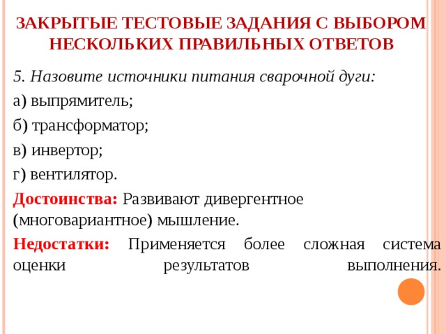  ЗАКРЫТЫЕ ТЕСТОВЫЕ ЗАДАНИЯ С ВЫБОРОМ НЕСКОЛЬКИХ ПРАВИЛЬНЫХ ОТВЕТОВ   5. Назовите источники питания сварочной дуги: а) выпрямитель; б) трансформатор; в) инвертор; г) вентилятор. Достоинства: Развивают дивергентное (многовариантное) мышление. Недостатки: Применяется более сложная система оценки результатов выполнения.   