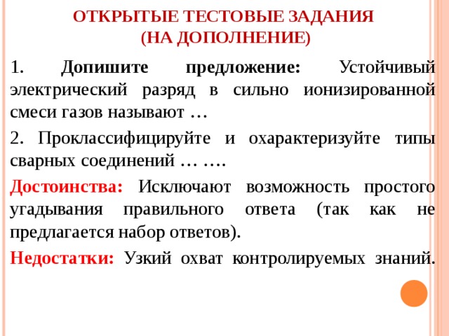 ОТКРЫТЫЕ ТЕСТОВЫЕ ЗАДАНИЯ  (НА ДОПОЛНЕНИЕ)   1. Допишите предложение: Устойчивый электрический разряд в сильно ионизированной смеси газов называют … 2. Проклассифицируйте и охарактеризуйте типы сварных соединений … …. Достоинства: Исключают возможность простого угадывания правильного ответа (так как не предлагается набор ответов). Недостатки: Узкий охват контролируемых знаний.   