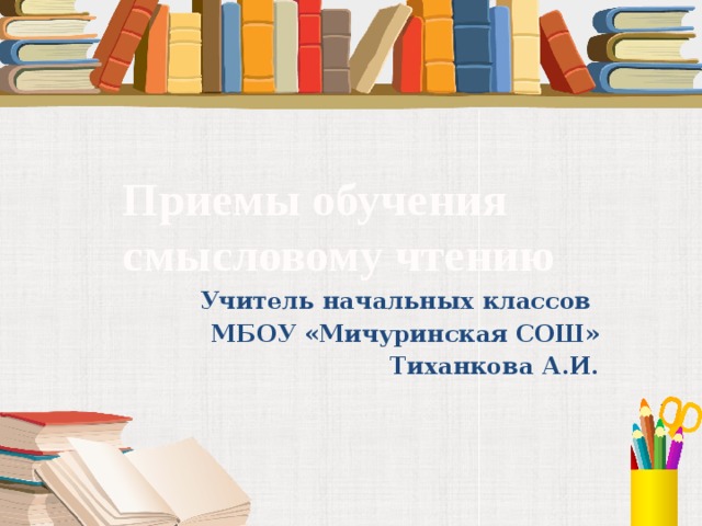Приемы обучения смысловому чтению Учитель начальных классов МБОУ «Мичуринская СОШ» Тиханкова А.И.  