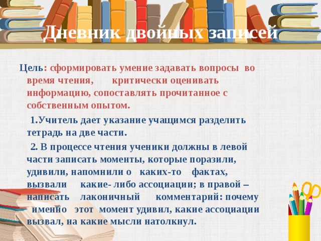Дневник двойных записей  Цель : сформировать умение задавать вопросы во время чтения, критически оценивать информацию, сопоставлять прочитанное с собственным опытом.  1.Учитель дает указание учащимся разделить тетрадь на две части.  2. В процессе чтения ученики должны в левой части записать моменты, которые поразили, удивили, напомнили о каких-то фактах, вызвали какие- либо ассоциации; в правой – написать лаконичный комментарий: почему именно этот момент удивил, какие ассоциации вызвал, на какие мысли натолкнул.   