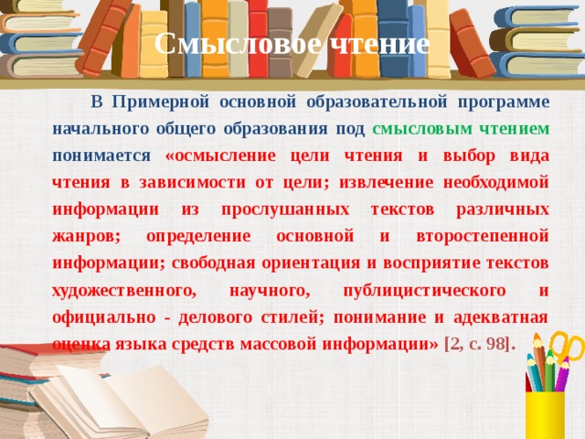Смысловое чтение  В Примерной основной образовательной программе начального общего образования под смысловым чтением  понимается  «осмысление цели чтения и выбор вида чтения в зависимости от цели; извлечение необходимой информации из прослушанных текстов различных жанров; определение основной и второстепенной информации; свободная ориентация и восприятие текстов художественного, научного, публицистического и официально - делового стилей; понимание и адекватная оценка языка средств массовой информации» [2, с. 98].  