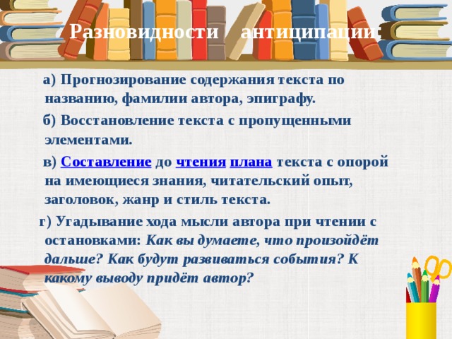 Разновидности антиципации :  а) Прогнозирование содержания текста по названию, фамилии автора, эпиграфу.  б) Восстановление текста с пропущенными элементами.  в)  Составление  до  чтения   плана  текста с опорой на имеющиеся знания, читательский опыт, заголовок, жанр и стиль текста.  г) Угадывание хода мысли автора при чтении с остановками:  Как вы думаете, что произойдёт дальше? Как будут развиваться события? К какому выводу придёт автор?  
