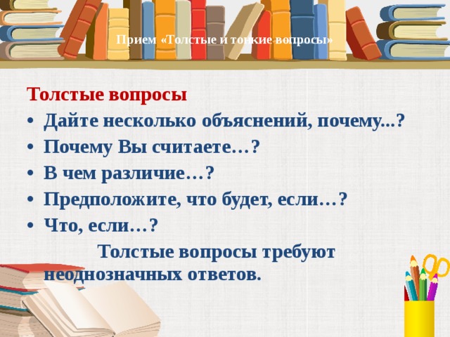   Прием «Толстые и тонкие вопросы»      Толстые вопросы Дайте несколько объяснений, почему...? Почему Вы считаете…? В чем различие…? Предположите, что будет, если…? Что, если…?  Толстые вопросы требуют неоднозначных ответов.  