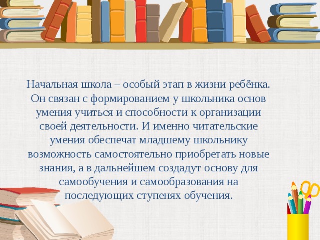 Начальная школа – особый этап в жизни ребёнка. Он связан с формированием у школьника основ умения учиться и способности к организации своей деятельности. И именно читательские умения обеспечат младшему школьнику возможность самостоятельно приобретать новые знания, а в дальнейшем создадут основу для самообучения и самообразования на последующих ступенях обучения. 