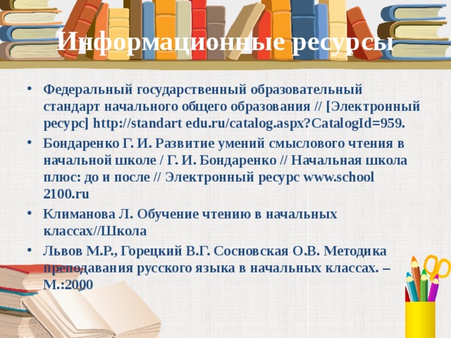 Информационные ресурсы Федеральный государственный образовательный стандарт начального общего образования // [Электронный ресурс] http://standart edu.ru/catalog.aspx?CatalogId=959. Бондаренко Г. И. Развитие умений смыслового чтения в начальной школе / Г. И. Бондаренко // Начальная школа плюс: до и после // Электронный ресурс www.school 2100.ru Климанова Л. Обучение чтению в начальных классах//Школа Львов М.Р., Горецкий В.Г. Сосновская О.В. Методика преподавания русского языка в начальных классах. – М.:2000  