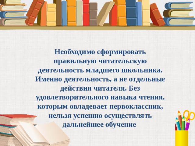 Необходимо сформировать правильную читательскую деятельность младшего школьника. Именно деятельность, а не отдельные действия читателя. Без удовлетворительного навыка чтения, которым овладевает первоклассник, нельзя успешно осуществлять дальнейшее обучение 