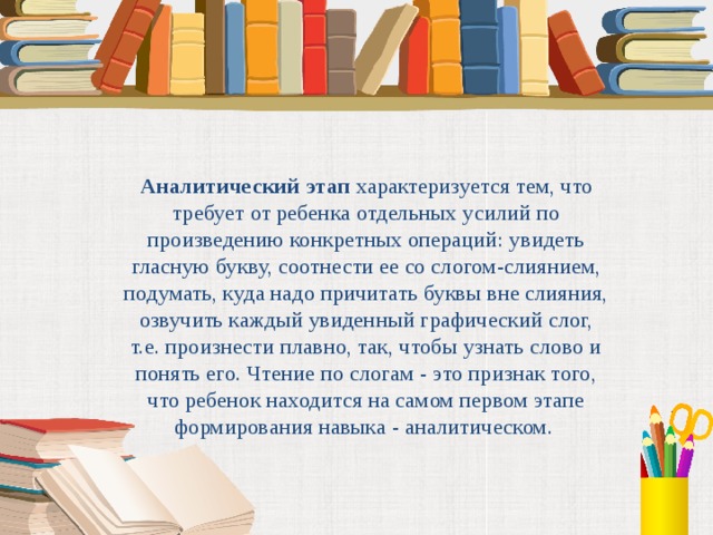 Аналитический этап характеризуется тем, что требует от ребенка отдельных усилий по произведению конкретных операций: увидеть гласную букву, соотнести ее со слогом-слиянием, подумать, куда надо причитать буквы вне слияния, озвучить каждый увиденный графический слог, т.е. произнести плавно, так, чтобы узнать слово и понять его. Чтение по слогам - это признак того, что ребенок находится на самом первом этапе формирования навыка - аналитическом.  