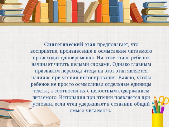 Синтетический этап предполагает, что восприятие, произнесение и осмысление читаемого происходят одновременно. На этом этапе ребенок начинает читать целыми словами. Однако главным признаком перехода чтеца на этот этап является наличие при чтении интонирования. Важно, чтобы ребенок не просто осмысливал отдельные единицы текста, а соотносил их с целостным содержанием читаемого. Интонация при чтении появляется при условии, если чтец удерживает в сознании общий смысл читаемого.  